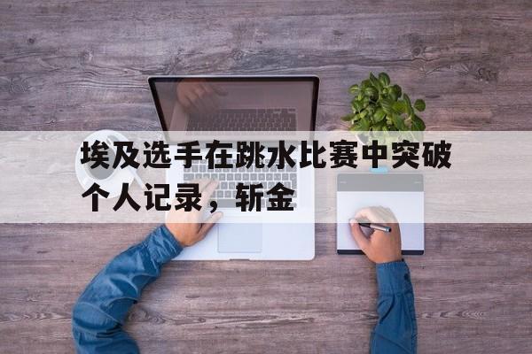 星空体育官方网站-埃及选手在跳水比赛中突破个人记录，斩金-第1张图片-星空体育官方网站